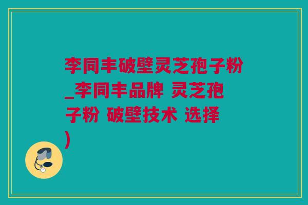 李同丰破壁灵芝孢子粉_李同丰品牌 灵芝孢子粉 破壁技术 选择)