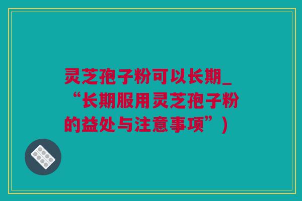 灵芝孢子粉可以长期_“长期服用灵芝孢子粉的益处与注意事项”)