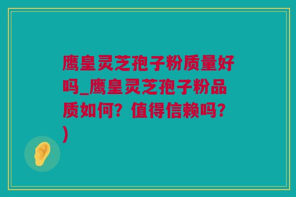鹰皇灵芝孢子粉质量好吗_鹰皇灵芝孢子粉品质如何？值得信赖吗？)