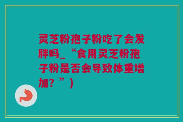 灵芝粉孢子粉吃了会发胖吗_“食用灵芝粉孢子粉是否会导致体重增加？”)