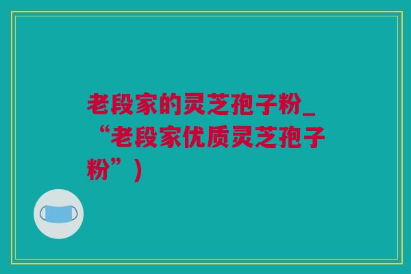 老段家的灵芝孢子粉_“老段家优质灵芝孢子粉”)