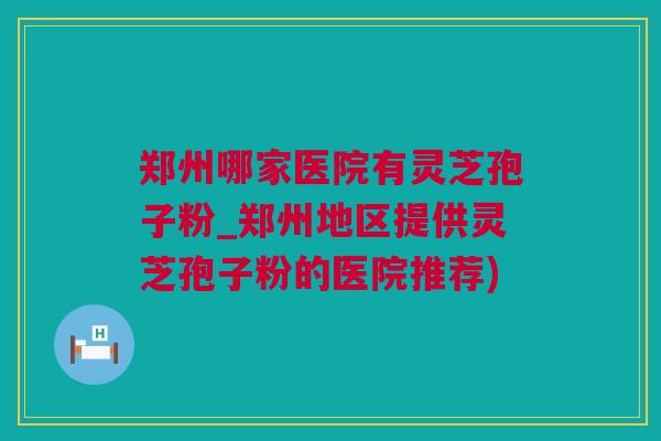 郑州哪家医院有灵芝孢子粉_郑州地区提供灵芝孢子粉的医院推荐)