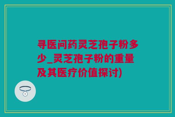 寻医问药灵芝孢子粉多少_灵芝孢子粉的重量及其医疗价值探讨)