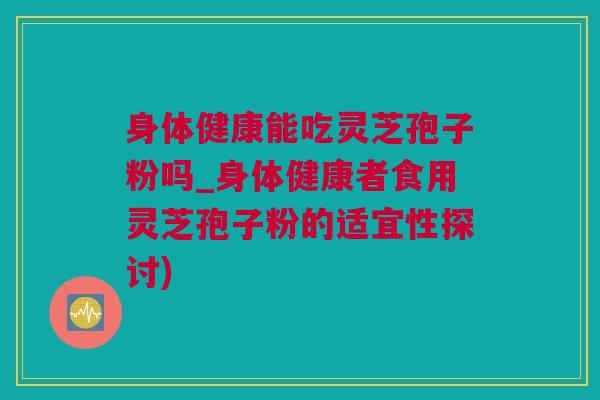 身体健康能吃灵芝孢子粉吗_身体健康者食用灵芝孢子粉的适宜性探讨) 身体健康能吃灵芝孢子粉吗_身体健康者食用灵芝孢子粉的适宜性探讨)