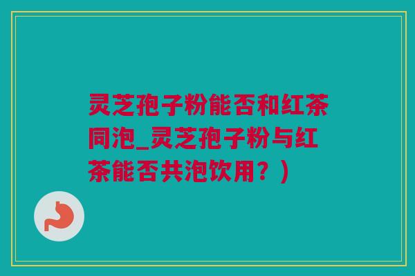 灵芝孢子粉能否和红茶同泡_灵芝孢子粉与红茶能否共泡饮用?) 灵芝孢子粉能否和红茶同泡_灵芝孢子粉与红茶能否共泡饮用?)