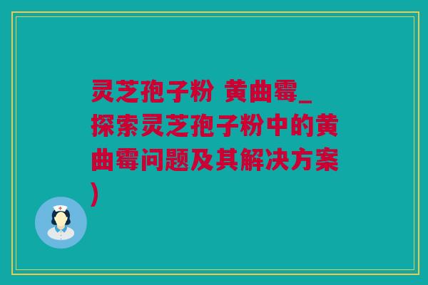 灵芝孢子粉 黄曲霉_探索灵芝孢子粉中的黄曲霉问题及其解决方案)
