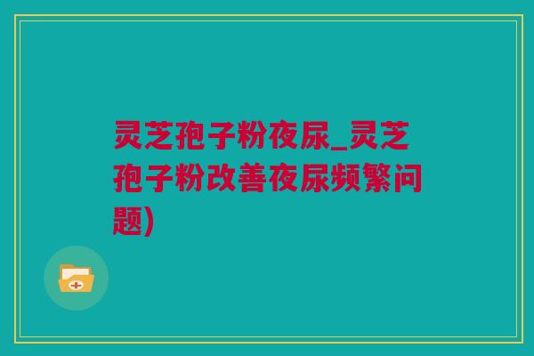 灵芝孢子粉夜尿_灵芝孢子粉改善夜尿频繁问题)