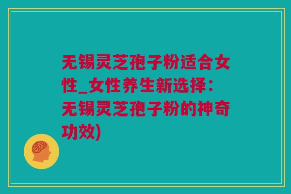 无锡灵芝孢子粉适合女性_女性养生新选择：无锡灵芝孢子粉的神奇功效)