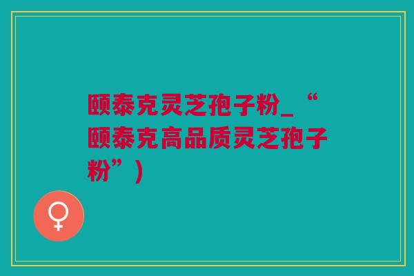 颐泰克灵芝孢子粉_“颐泰克高品质灵芝孢子粉”)