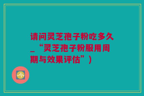 请问灵芝孢子粉吃多久_“灵芝孢子粉服用周期与效果评估”) 请问灵芝孢子粉吃多久_“灵芝孢子粉服用周期与效果评估”)