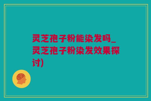 灵芝孢子粉能染发吗_灵芝孢子粉染发效果探讨)