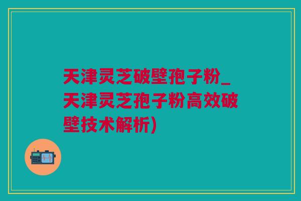 天津灵芝破壁孢子粉_天津灵芝孢子粉高效破壁技术解析)