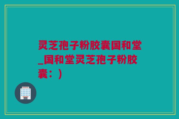 灵芝孢子粉胶囊国和堂_国和堂灵芝孢子粉胶囊：)