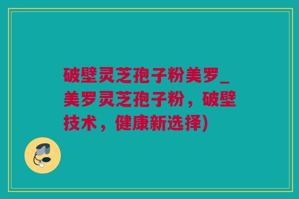 破壁灵芝孢子粉美罗_美罗灵芝孢子粉，破壁技术，健康新选择)