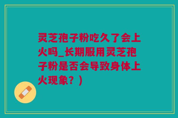 灵芝孢子粉吃久了会上火吗_长期服用灵芝孢子粉是否会导致身体上火现象？)