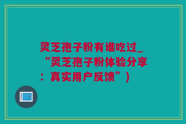 灵芝孢子粉有谁吃过_“灵芝孢子粉体验分享：真实用户反馈”)