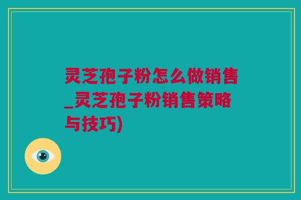 灵芝孢子粉怎么做销售_灵芝孢子粉销售策略与技巧) 灵芝孢子粉怎么做销售_灵芝孢子粉销售策略与技巧)