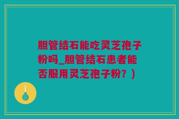 胆管结石能吃灵芝孢子粉吗_胆管结石患者能否服用灵芝孢子粉?) 胆管结石能吃灵芝孢子粉吗_胆管结石患者能否服用灵芝孢子粉?)