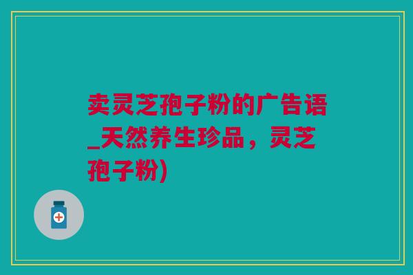 卖灵芝孢子粉的广告语_天然养生珍品,灵芝孢子粉) 卖灵芝孢子粉的广告语_天然养生珍品,灵芝孢子粉)
