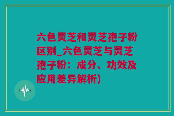 六色灵芝和灵芝孢子粉区别_六色灵芝与灵芝孢子粉:成分、功效及应用差异解析) 六色灵芝和灵芝孢子粉区别_六色灵芝与灵芝孢子粉:成分、功效及应用差异解析)