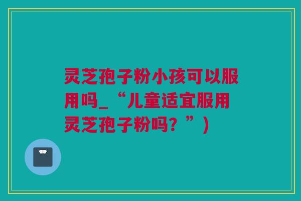 灵芝孢子粉小孩可以服用吗_“儿童适宜服用灵芝孢子粉吗?”) 灵芝孢子粉小孩可以服用吗_“儿童适宜服用灵芝孢子粉吗?”)