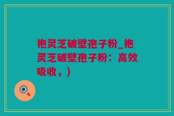 袍灵芝破壁孢子粉_袍灵芝破壁孢子粉:高效吸收,) 袍灵芝破壁孢子粉_袍灵芝破壁孢子粉:高效吸收,)