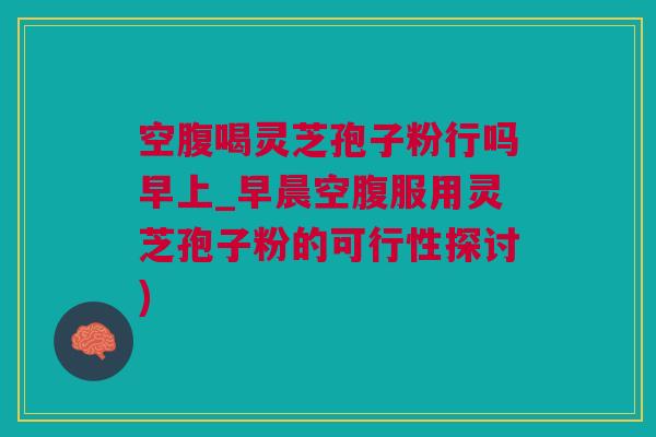 空腹喝灵芝孢子粉行吗早上_早晨空腹服用灵芝孢子粉的可行性探讨)