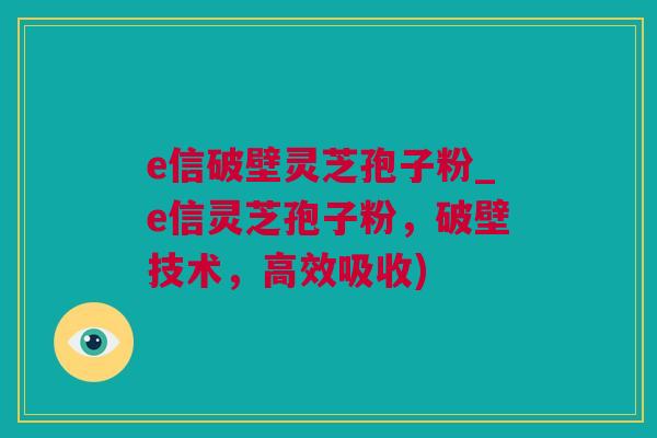 e信破壁灵芝孢子粉_e信灵芝孢子粉,破壁技术,高效吸收) e信破壁灵芝孢子粉_e信灵芝孢子粉,破壁技术,高效吸收)