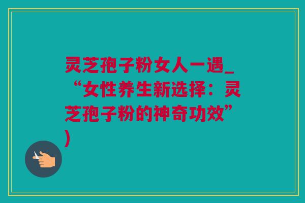 灵芝孢子粉女人一遇_“女性养生新选择:灵芝孢子粉的神奇功效”) 灵芝孢子粉女人一遇_“女性养生新选择:灵芝孢子粉的神奇功效”)