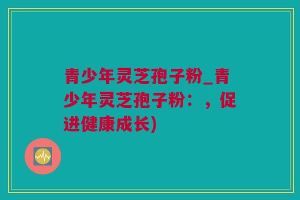青少年灵芝孢子粉_青少年灵芝孢子粉:,促进健康成长) 青少年灵芝孢子粉_青少年灵芝孢子粉:,促进健康成长)