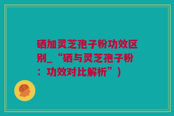 硒加灵芝孢子粉功效区别_“硒与灵芝孢子粉：功效对比解析”)