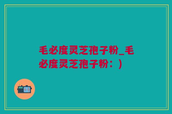 毛必度灵芝孢子粉_毛必度灵芝孢子粉：)