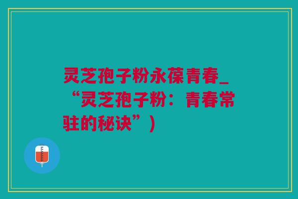 灵芝孢子粉永葆青春_“灵芝孢子粉:青春常驻的秘诀”) 灵芝孢子粉永葆青春_“灵芝孢子粉:青春常驻的秘诀”)