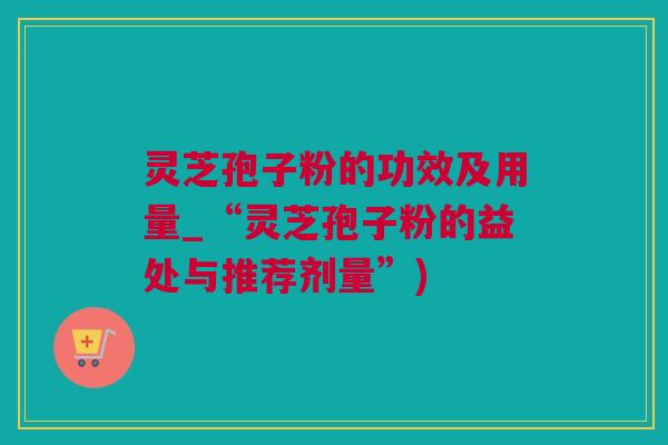 灵芝孢子粉的功效及用量_“灵芝孢子粉的益处与推荐剂量”) 灵芝孢子粉的功效及用量_“灵芝孢子粉的益处与推荐剂量”)