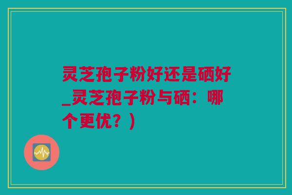 灵芝孢子粉好还是硒好_灵芝孢子粉与硒：哪个更优？)