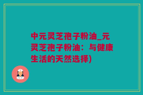 中元灵芝孢子粉油_元灵芝孢子粉油：与健康生活的天然选择)