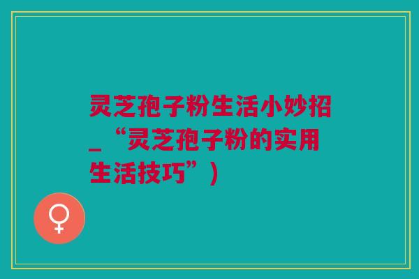 灵芝孢子粉生活小妙招_“灵芝孢子粉的实用生活技巧”)