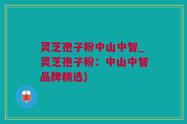 灵芝孢子粉中山中智_灵芝孢子粉：中山中智品牌精选)