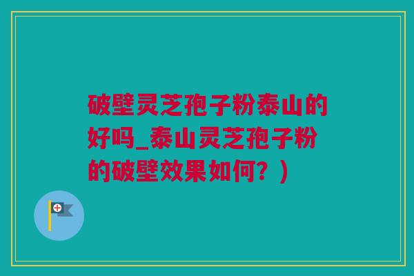 破壁灵芝孢子粉泰山的好吗_泰山灵芝孢子粉的破壁效果如何？)