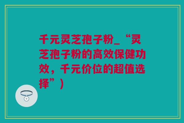 千元灵芝孢子粉_“灵芝孢子粉的高效保健功效，千元价位的超值选择”)