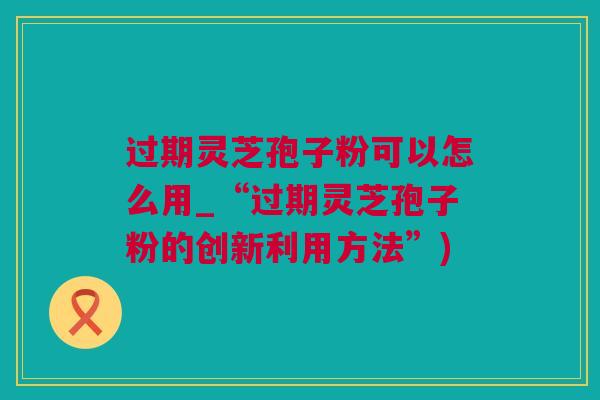 过期灵芝孢子粉可以怎么用_“过期灵芝孢子粉的创新利用方法”)
