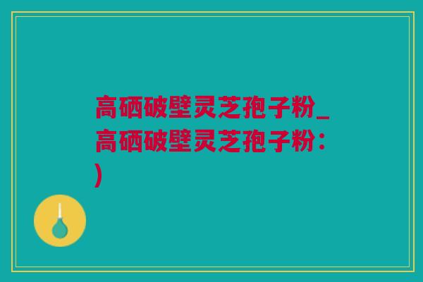 高硒破壁灵芝孢子粉_高硒破壁灵芝孢子粉：)