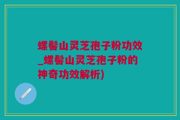 螺髻山灵芝孢子粉功效_螺髻山灵芝孢子粉的神奇功效解析)