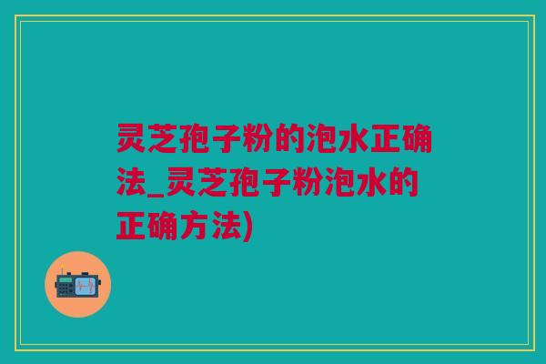 灵芝孢子粉的泡水正确法_灵芝孢子粉泡水的正确方法)