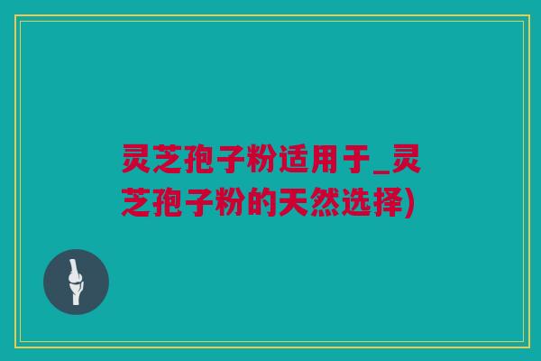 灵芝孢子粉适用于_灵芝孢子粉的天然选择)