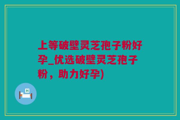 上等破壁灵芝孢子粉好孕_优选破壁灵芝孢子粉，助力好孕)