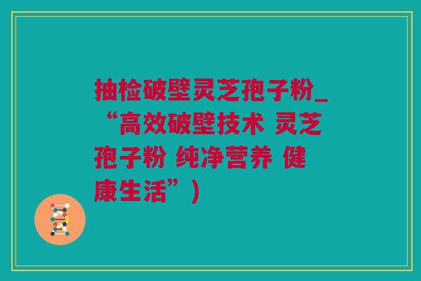 抽检破壁灵芝孢子粉_“高效破壁技术 灵芝孢子粉 纯净营养 健康生活”)