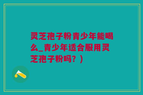 灵芝孢子粉青少年能喝么_青少年适合服用灵芝孢子粉吗？)