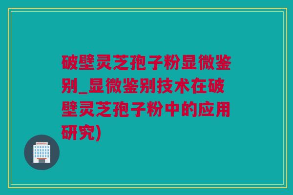 破壁灵芝孢子粉显微鉴别_显微鉴别技术在破壁灵芝孢子粉中的应用研究)