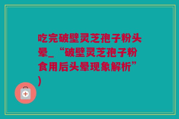 吃完破壁灵芝孢子粉头晕_“破壁灵芝孢子粉食用后头晕现象解析”)